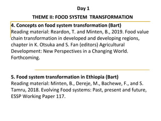 Day 1
THEME II: FOOD SYSTEM TRANSFORMATION
4. Concepts on food system transformation (Bart)
Reading material: Reardon, T. and Minten, B., 2019. Food value 
chain transformation in developed and developing regions, 
chapter in K. Otsuka and S. Fan (editors) Agricultural 
Development: New Perspectives in a Changing World. 
Forthcoming. 
5. Food system transformation in Ethiopia (Bart)
Reading material: Minten, B., Dereje, M., Bachewe, F., and S. 
Tamru, 2018. Evolving Food systems: Past, present and future, 
ESSP Working Paper 117.
 