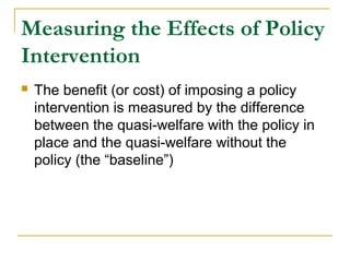 Measuring the Effects of Policy
Intervention
 The benefit (or cost) of imposing a policy
intervention is measured by the difference
between the quasi-welfare with the policy in
place and the quasi-welfare without the
policy (the “baseline”)
 