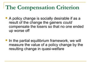 The Compensation Criterion
 A policy change is socially desirable if as a
result of the change the gainers could
compensate the losers so that no one ended
up worse off
 In the partial equilibrium framework, we will
measure the value of a policy change by the
resulting change in quasi-welfare
 