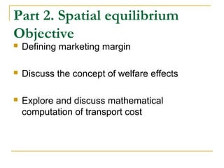 Part 2. Spatial equilibrium
Objective
 Defining marketing margin
 Discuss the concept of welfare effects
 Explore and discuss mathematical
computation of transport cost
 