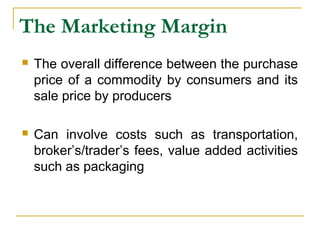 The Marketing Margin
 The overall difference between the purchase
price of a commodity by consumers and its
sale price by producers
 Can involve costs such as transportation,
broker’s/trader’s fees, value added activities
such as packaging
 