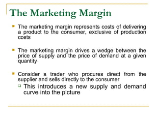 The Marketing Margin
 The marketing margin represents costs of delivering
a product to the consumer, exclusive of production
costs
 The marketing margin drives a wedge between the
price of supply and the price of demand at a given
quantity
 Consider a trader who procures direct from the
supplier and sells directly to the consumer
 This introduces a new supply and demand
curve into the picture
 
