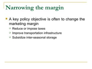 Narrowing the margin
 A key policy objective is often to change the
marketing margin
 Reduce or impose taxes
 Improve transportation infrastructure
 Subsidize inter-seasonal storage
 