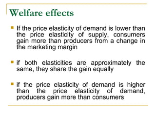Welfare effects
 If the price elasticity of demand is lower than
the price elasticity of supply, consumers
gain more than producers from a change in
the marketing margin
 if both elasticities are approximately the
same, they share the gain equally
 if the price elasticity of demand is higher
than the price elasticity of demand,
producers gain more than consumers
 