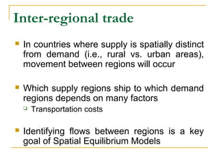 Inter-regional trade
 In countries where supply is spatially distinct
from demand (i.e., rural vs. urban areas),
movement between regions will occur
 Which supply regions ship to which demand
regions depends on many factors
 Transportation costs
 Identifying flows between regions is a key
goal of Spatial Equilibrium Models
 