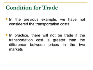 Condition for Trade
 In the previous example, we have not
considered the transportation costs
 In practice, there will not be trade if the
transportation cost is greater than the
difference between prices in the two
markets
 