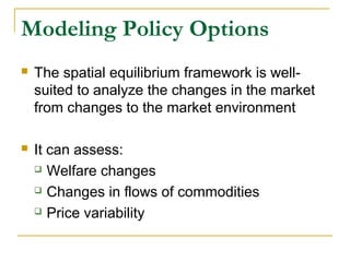 Modeling Policy Options
 The spatial equilibrium framework is well-
suited to analyze the changes in the market
from changes to the market environment
 It can assess:
 Welfare changes
 Changes in flows of commodities
 Price variability
 