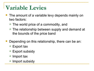 Variable Levies
 The amount of a variable levy depends mainly on
two factors:
 The world price of a commodity, and
 The relationship between supply and demand at
the bounds of the price band
 Depending on this relationship, there can be an:
 Export tax
 Export subsidy
 Import tax
 Import subsidy
 