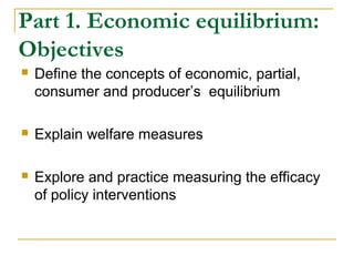 Part 1. Economic equilibrium:
Objectives
 Define the concepts of economic, partial,
consumer and producer’s equilibrium
 Explain welfare measures
 Explore and practice measuring the efficacy
of policy interventions
 