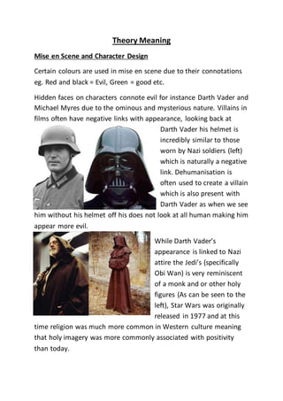 Theory Meaning
Mise en Scene and Character Design
Certain colours are used in mise en scene due to their connotations
eg. Red and black = Evil, Green = good etc.
Hidden faces on characters connote evil for instance Darth Vader and
Michael Myres due to the ominous and mysterious nature. Villains in
films often have negative links with appearance, looking back at
Darth Vader his helmet is
incredibly similar to those
worn by Nazi soldiers (left)
which is naturally a negative
link. Dehumanisation is
often used to create a villain
which is also present with
Darth Vader as when we see
him without his helmet off his does not look at all human making him
appear more evil.
While Darth Vader’s
appearance is linked to Nazi
attire the Jedi’s (specifically
Obi Wan) is very reminiscent
of a monk and or other holy
figures (As can be seen to the
left), Star Wars was originally
released in 1977 and at this
time religion was much more common in Western culture meaning
that holy imagery was more commonly associated with positivity
than today.
 