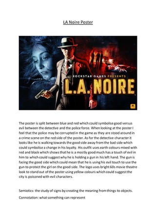 LA Noire Poster
The poster is split between blue and red which could symbolisegood versus
evil between the detective and the police force. When looking at the poster I
feel that the police may be corrupted in the game as they are stood around in
a crime scene on the red side of the poster. As for the detective character it
looks like he is walking towards the good side away fromthe bad side which
could symbolisea change in his loyalty. His outfit uses earth colours mixed with
red and black which shows thathe is a mostly good much has a touch of evil in
him to which could suggestwhy he is holding a gun in his left hand. The gun is
facing the good side which could mean that he is using his evil touch to use the
gun to protect the girl on the good side. The logo uses bright60s movie theatre
look to stand out of the poster using yellow colours which could suggestthe
city is poisoned with evil characters.
Semiotics: the study of signs by creating the meaning fromthings to objects.
Connotation: whatsomething can represent
 