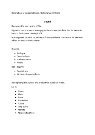 Denotation: what something is (dictionary definition)
Sound
Digenesis: the story world of film
Digenetic sound is sound belonging to the story world of the film for example
birds in the trees or passing traffic.
Non-digenetic sound is sound that is fromoutside the story world for example
added orchestralsound effects.
Diegetic:
 Dialogue
 Sound effects
 Ambient sound
 Music
Non- diegetic:
 Soundtrack
 Orchestralsound effects
Iconography: theaspects of a productwe expect us to see.
Sci-fi:
 Planets
 Aliens
 Space
 Spaceships
 Future
 Time travel
 Rockets
 Advanced warfare
 