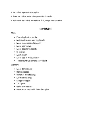 A narrative: a products storyline
A linier narrative: a storylinepresented in order
A non-linier narrative: a narrative that jumps aboutin time
Stereotypes
Men:
 Providing for the family
 Maintaining roof over the family
 More muscular and stronger
 More aggressive
 More popular in sports
 In charge
 Main driver
 More tied in with violence
 The colour blue is more associated
Women:
 More defenceless
 Domestic jobs
 Better at multitasking
 Motherly instinct
 Longer life span
 Task giver
 Damselin distress
 More associated with the colour pink
 