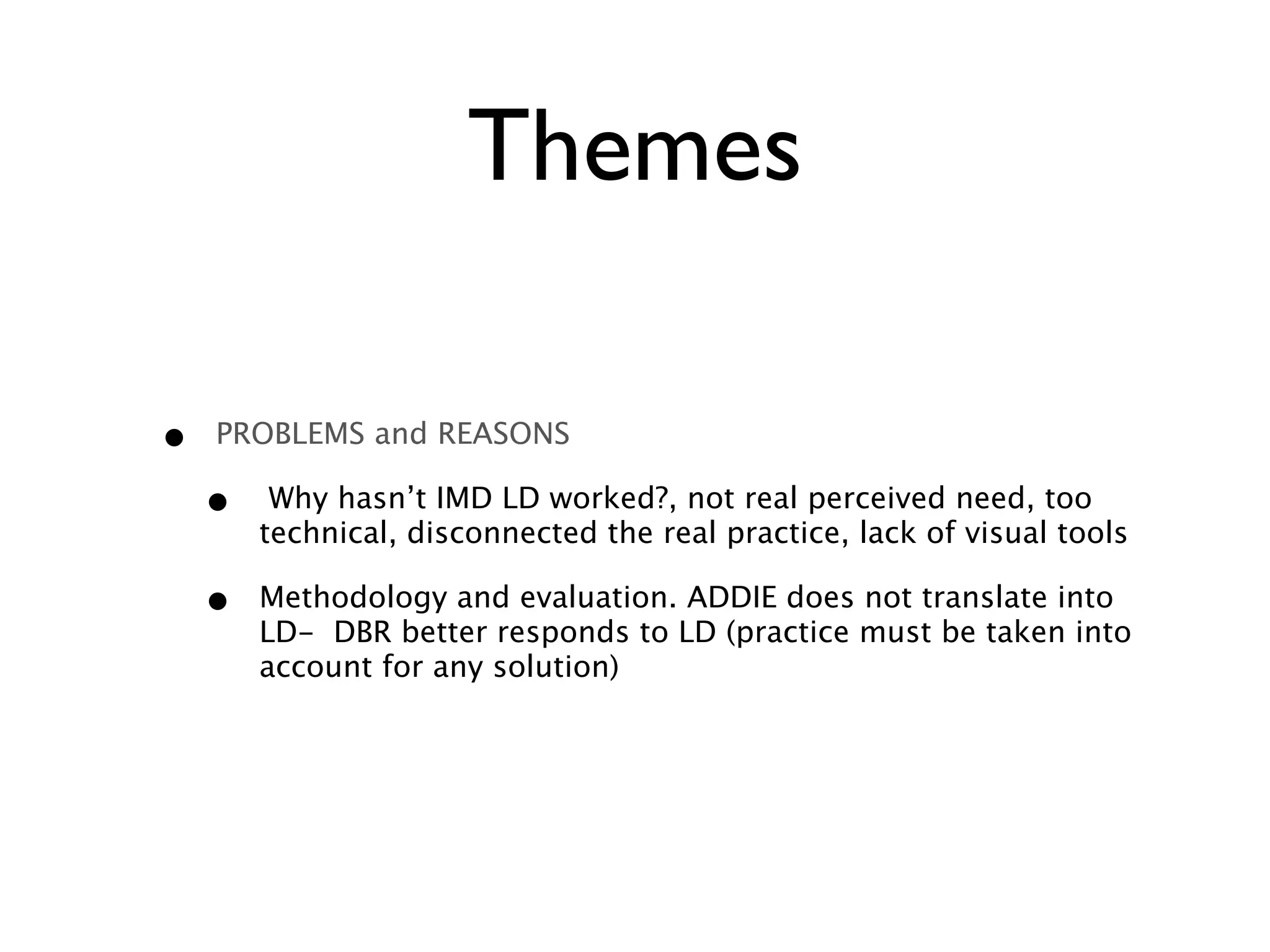 Themes
• PROBLEMS and REASONS
• Why hasn’t IMD LD worked?, not real perceived need, too
technical, disconnected the real practice, lack of visual tools
• Methodology and evaluation. ADDIE does not translate into
LD- DBR better responds to LD (practice must be taken into
account for any solution)