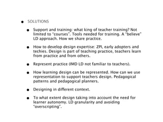 •   SOLUTIONS

    •   Support and training: what king of teacher training? Not
        limited to “courses”. Tools needed for training. A “believe”
        LD approach. How we share practice.

    •   How to develop design expertise: ZPI, early adopters and
        techies. Design is part of teaching practice, teachers learn
        from practice and from others.

    •   Represent practice (IMD LD not familiar to teachers).

    •   How learning design can be represented. How can we use
        representation to support teachers design. Pedagogical
        patterns and pedagogical planners.

    •   Designing in different context.

    •   To what extent design taking into account the need for
        learner autonomy. LD granularity and avoiding
        “overscripting”. 
 