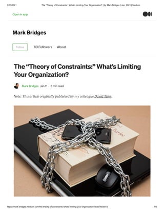 2/13/2021 The “Theory of Constraints:” What’s Limiting Your Organization? | by Mark Bridges | Jan, 2021 | Medium
https://mark-bridges.medium.com/the-theory-of-constraints-whats-limiting-your-organization-9ced78c5fc43 1/6
Mark Bridges
Follow 60 Followers About
The “Theory of Constraints:” What’s Limiting
Your Organization?
Mark Bridges Jan 11 · 5 min read
Note: This article originally published by my colleague David Tang.
Open in app
 