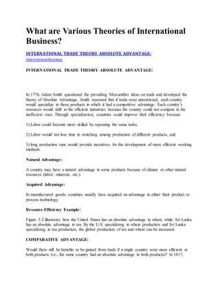 What are Various Theories of International 
Business? 
INTERNATIONAL TRADE THEORY ABSOLUTE ADVANTAGE: 
International Business 
INTERNATIONAL TRADE THEORY ABSOLUTE ADVANTAGE: 
In 1776, Adam Smith questioned the prevailing Mercantilist ideas on trade and developed the 
theory of Absolute Advantage. Smith reasoned that if trade were unrestricted, each country 
would specialize in those products in which it had a competitive advantage. Each country’s 
resources would shift to the efficient industries because the country could not compete in the 
inefficient ones. Through specialization, countries could improve their efficiency because 
1) Labor could become more skilled by repeating the same tasks, 
2) Labor would not lose time in switching among production of different products, and 
3) long production runs would provide incentives for the development of more efficient working 
methods. 
Natural Advantage: 
A country may have a natural advantage in some products because of climate or other natural 
resources (labor, minerals, etc.). 
Acquired Advantage: 
In manufactured goods, countries usually have acquired an advantage in either their product or 
process technology. 
Resource Efficiency Example: 
Figure 5.2 illustrates how the United States has an absolute advantage in wheat, while Sri Lanka 
has an absolute advantage in tea. By the U.S. specializing in wheat production and Sri Lanka 
specializing in tea production, the global production of tea and wheat can be increased. 
COMPARATIVE ADVANTAGE: 
Would there still be benefits to be gained from trade if a single country were more efficient at 
both products (i.e., the same country had an absolute advantage in both products)? In 1817, 
 