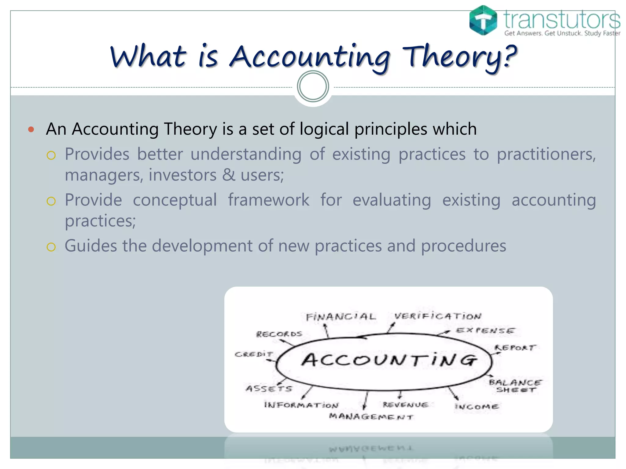 What is Accounting Theory?
 An Accounting Theory is a set of logical principles which
 Provides better understanding of existing practices to practitioners,
managers, investors & users;
 Provide conceptual framework for evaluating existing accounting
practices;
 Guides the development of new practices and procedures
 