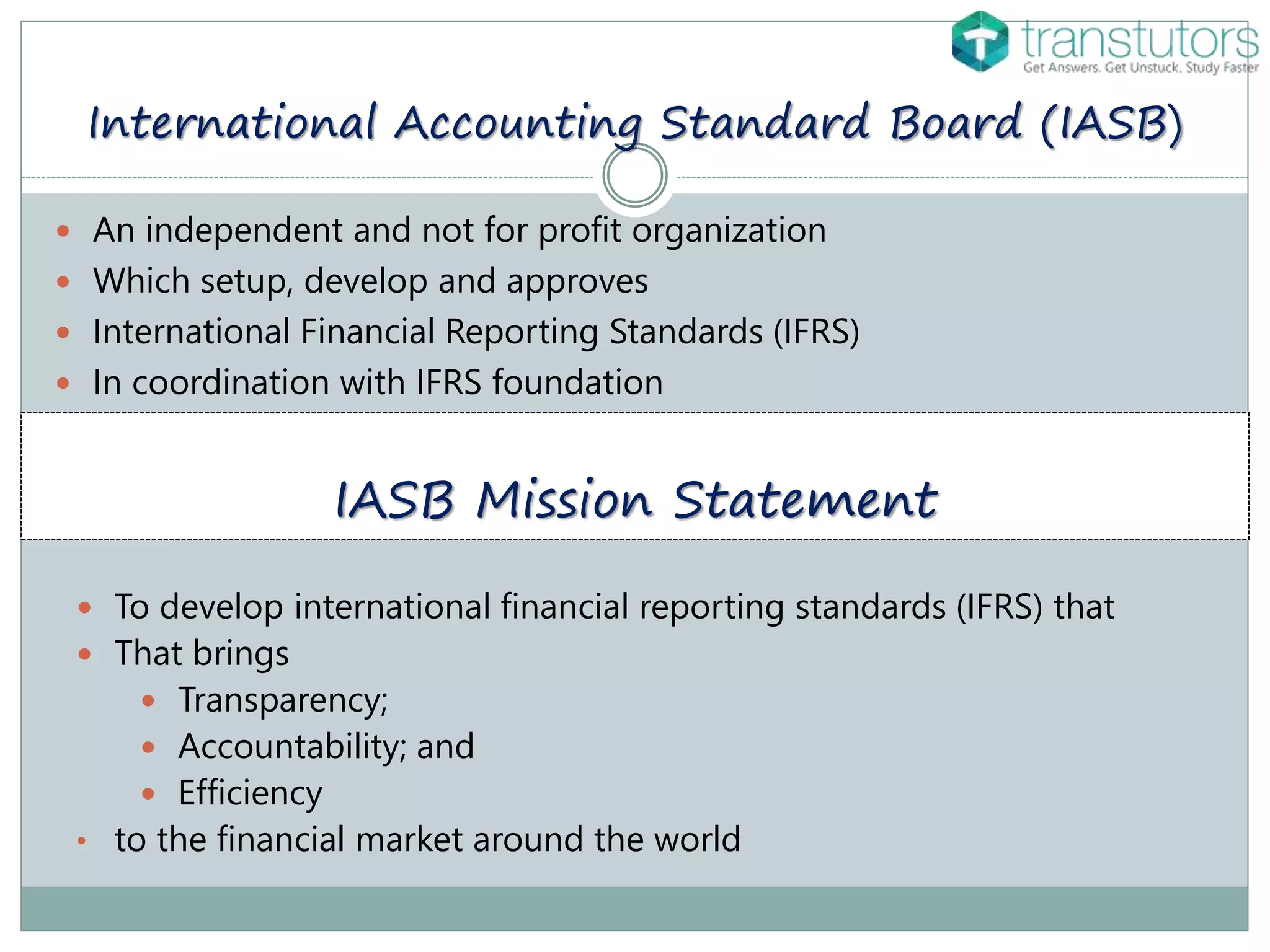 International Accounting Standard Board (IASB)
 An independent and not for profit organization
 Which setup, develop and approves
 International Financial Reporting Standards (IFRS)
 In coordination with IFRS foundation
IASB Mission Statement
 To develop international financial reporting standards (IFRS) that
 That brings
 Transparency;
 Accountability; and
 Efficiency
• to the financial market around the world
 