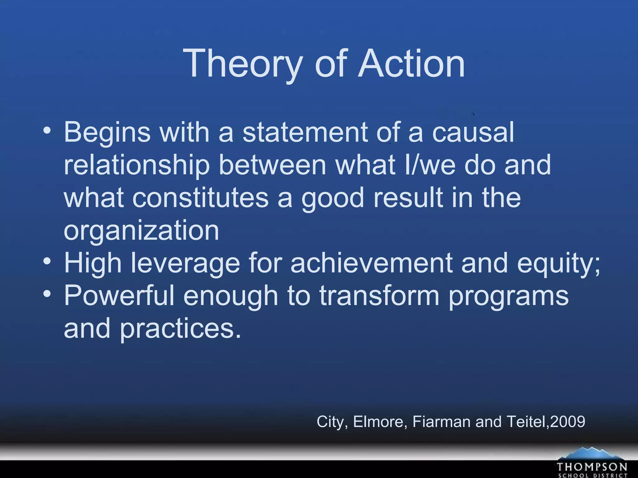 Theory of Action Begins with a statement of a causal relationship between what I/we do and what constitutes a good result in the organization High leverage for achievement and equity; Powerful enough to transform programs and practices. City, Elmore, Fiarman and Teitel,2009 