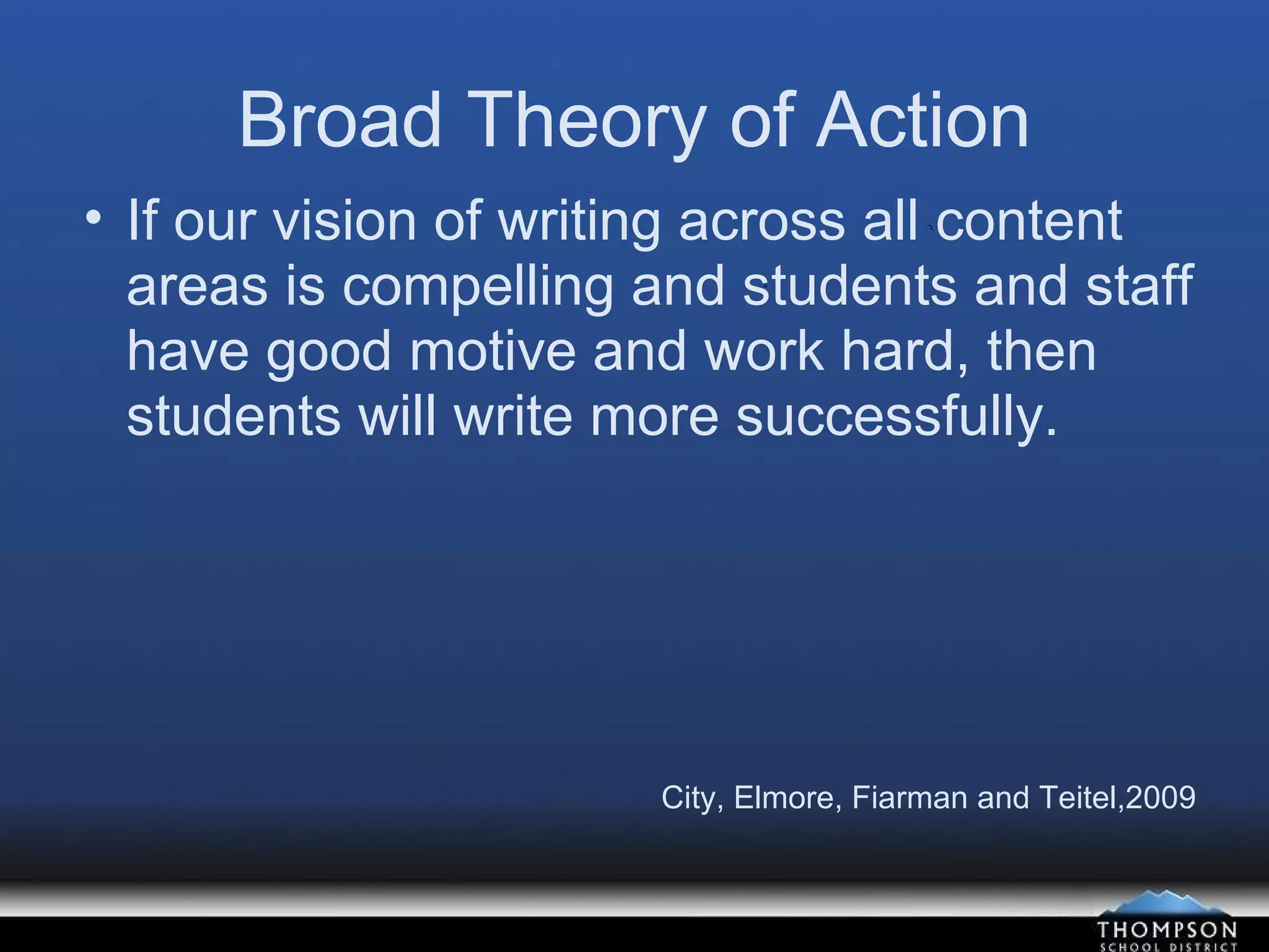 Broad Theory of Action If our vision of writing across all content areas is compelling and students and staff have good motive and work hard, then students will write more successfully. City, Elmore, Fiarman and Teitel,2009 