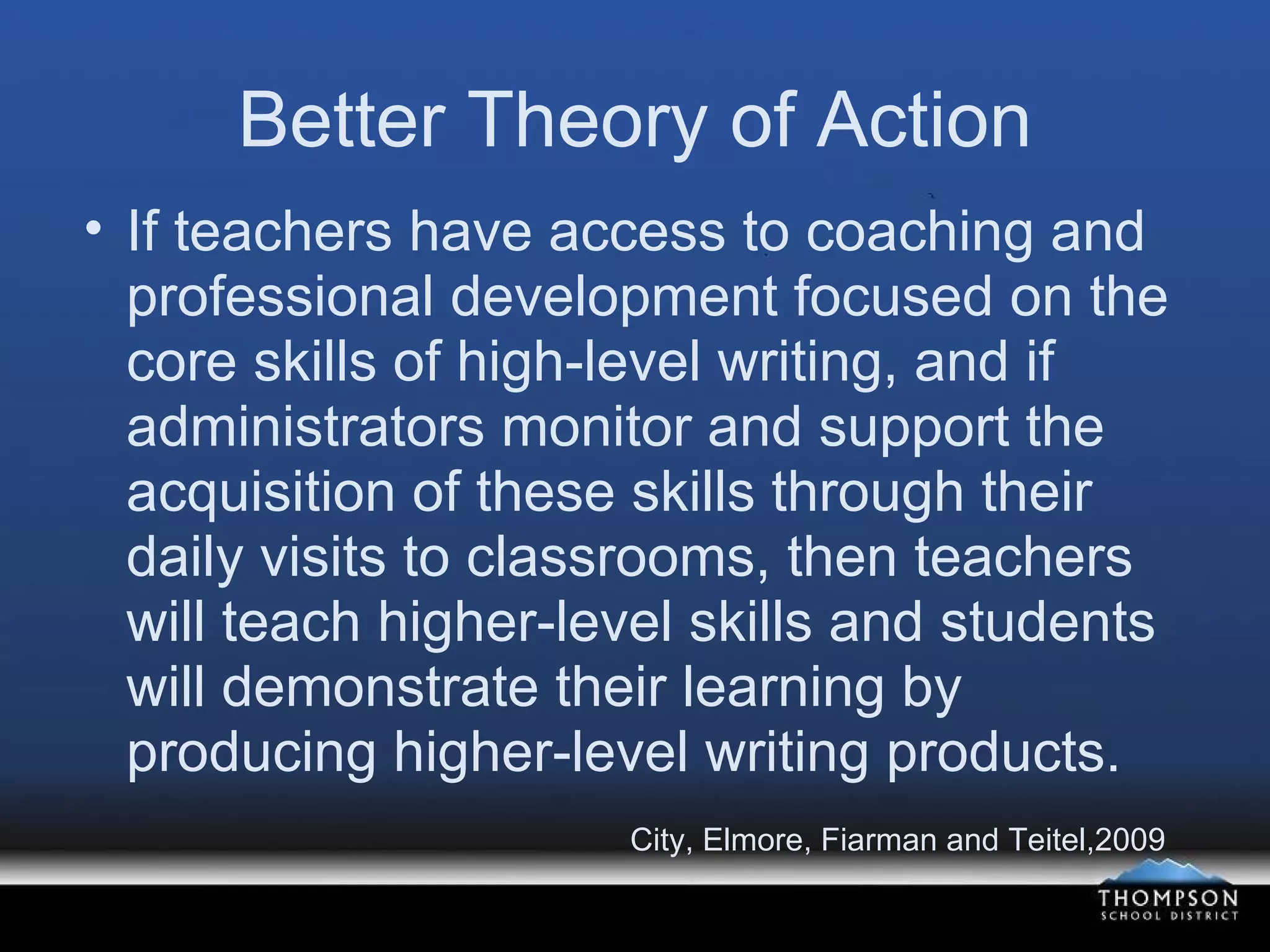 Better Theory of Action If teachers have access to coaching and professional development focused on the core skills of high-level writing, and if administrators monitor and support the acquisition of these skills through their daily visits to classrooms, then teachers will teach higher-level skills and students will demonstrate their learning by producing higher-level writing products. City, Elmore, Fiarman and Teitel,2009 