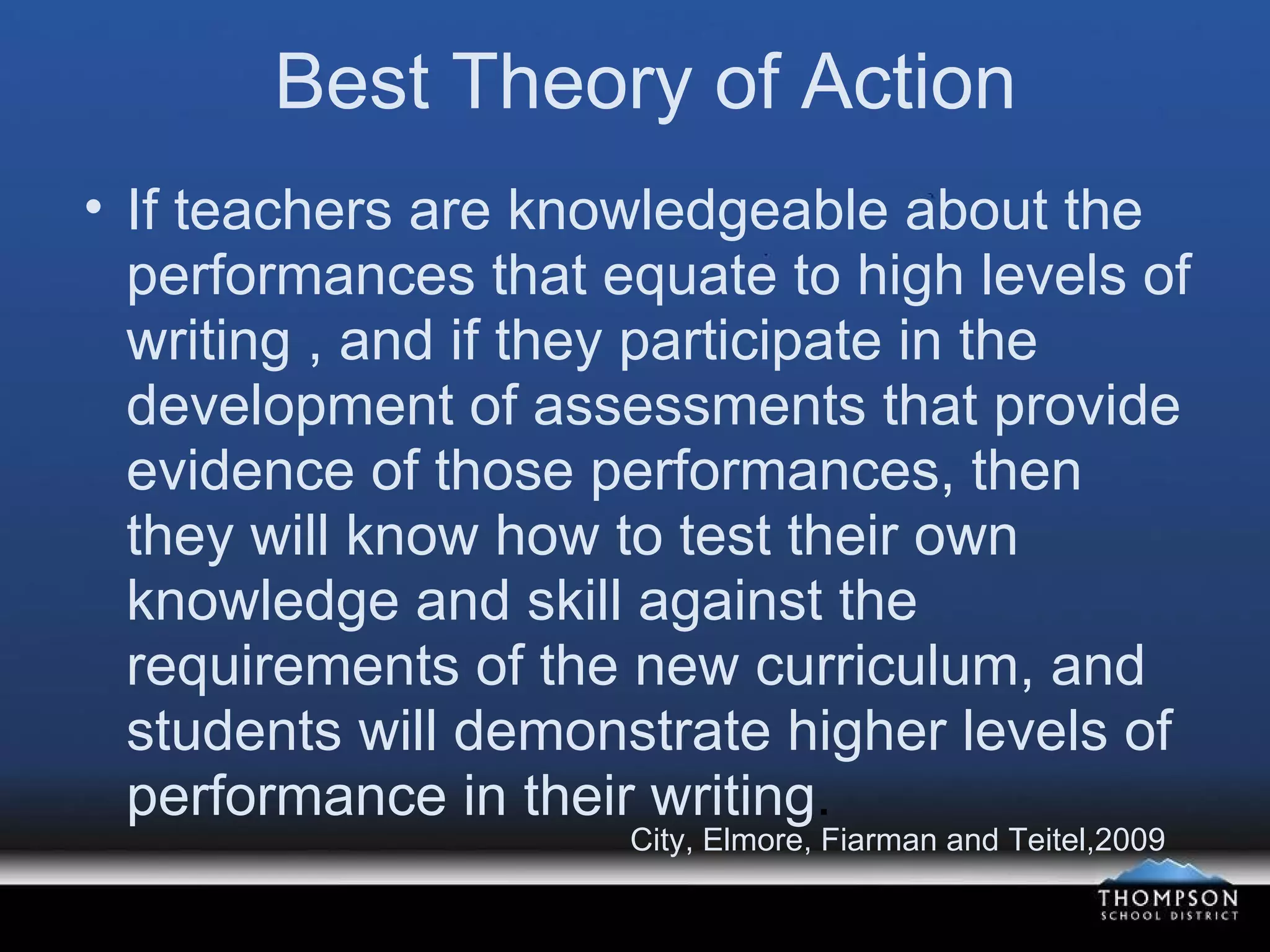 Best Theory of Action If teachers are knowledgeable about the performances that equate to high levels of writing , and if they participate in the development of assessments that provide evidence of those performances, then they will know how to test their own knowledge and skill against the requirements of the new curriculum, and students will demonstrate higher levels of performance in their writing . City, Elmore, Fiarman and Teitel,2009 