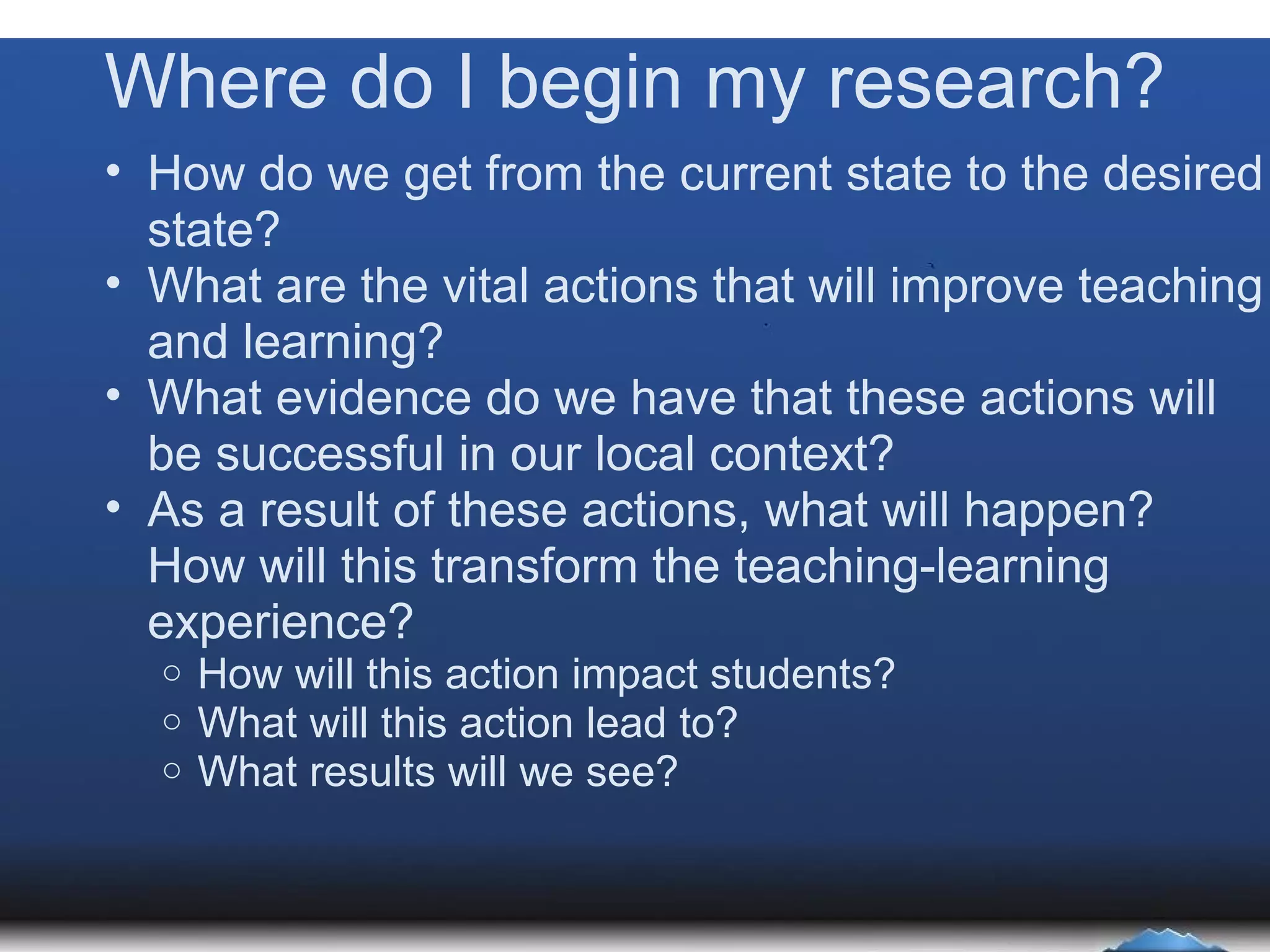 Where do I begin my research? How do we get from the current state to the desired state? What are the vital actions that will improve teaching and learning?  What evidence do we have that these actions will be successful in our local context? As a result of these actions, what will happen? How will this transform the teaching-learning experience? How will this action impact students? What will this action lead to? What results will we see? 