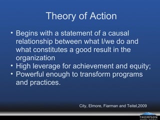 Theory of Action Begins with a statement of a causal relationship between what I/we do and what constitutes a good result in the organization High leverage for achievement and equity; Powerful enough to transform programs and practices. City, Elmore, Fiarman and Teitel,2009 