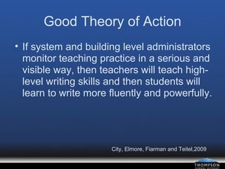 Good Theory of Action If system and building level administrators monitor teaching practice in a serious and visible way, then teachers will teach high-level writing skills and then students will learn to write more fluently and powerfully. City, Elmore, Fiarman and Teitel,2009 
