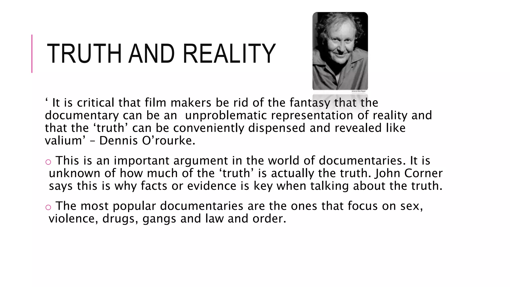 TRUTH AND REALITY
‘ It is critical that film makers be rid of the fantasy that the
documentary can be an unproblematic representation of reality and
that the ‘truth’ can be conveniently dispensed and revealed like
valium’ – Dennis O’rourke.
o This is an important argument in the world of documentaries. It is
unknown of how much of the ‘truth’ is actually the truth. John Corner
says this is why facts or evidence is key when talking about the truth.
o The most popular documentaries are the ones that focus on sex,
violence, drugs, gangs and law and order.
 