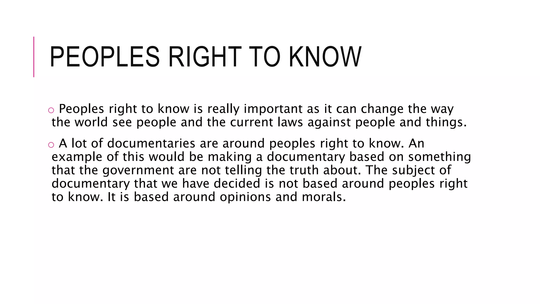 PEOPLES RIGHT TO KNOW
o Peoples right to know is really important as it can change the way
the world see people and the current laws against people and things.
o A lot of documentaries are around peoples right to know. An
example of this would be making a documentary based on something
that the government are not telling the truth about. The subject of
documentary that we have decided is not based around peoples right
to know. It is based around opinions and morals.
 