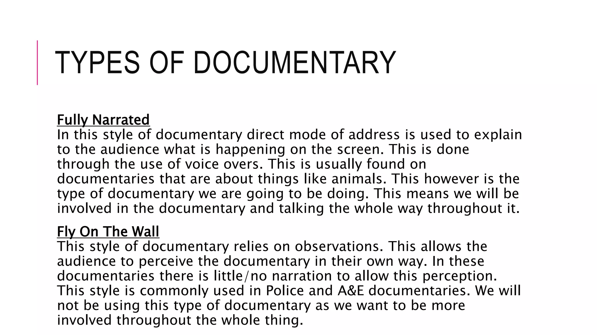 TYPES OF DOCUMENTARY
Fully Narrated
In this style of documentary direct mode of address is used to explain
to the audience what is happening on the screen. This is done
through the use of voice overs. This is usually found on
documentaries that are about things like animals. This however is the
type of documentary we are going to be doing. This means we will be
involved in the documentary and talking the whole way throughout it.
Fly On The Wall
This style of documentary relies on observations. This allows the
audience to perceive the documentary in their own way. In these
documentaries there is little/no narration to allow this perception.
This style is commonly used in Police and A&E documentaries. We will
not be using this type of documentary as we want to be more
involved throughout the whole thing.
 