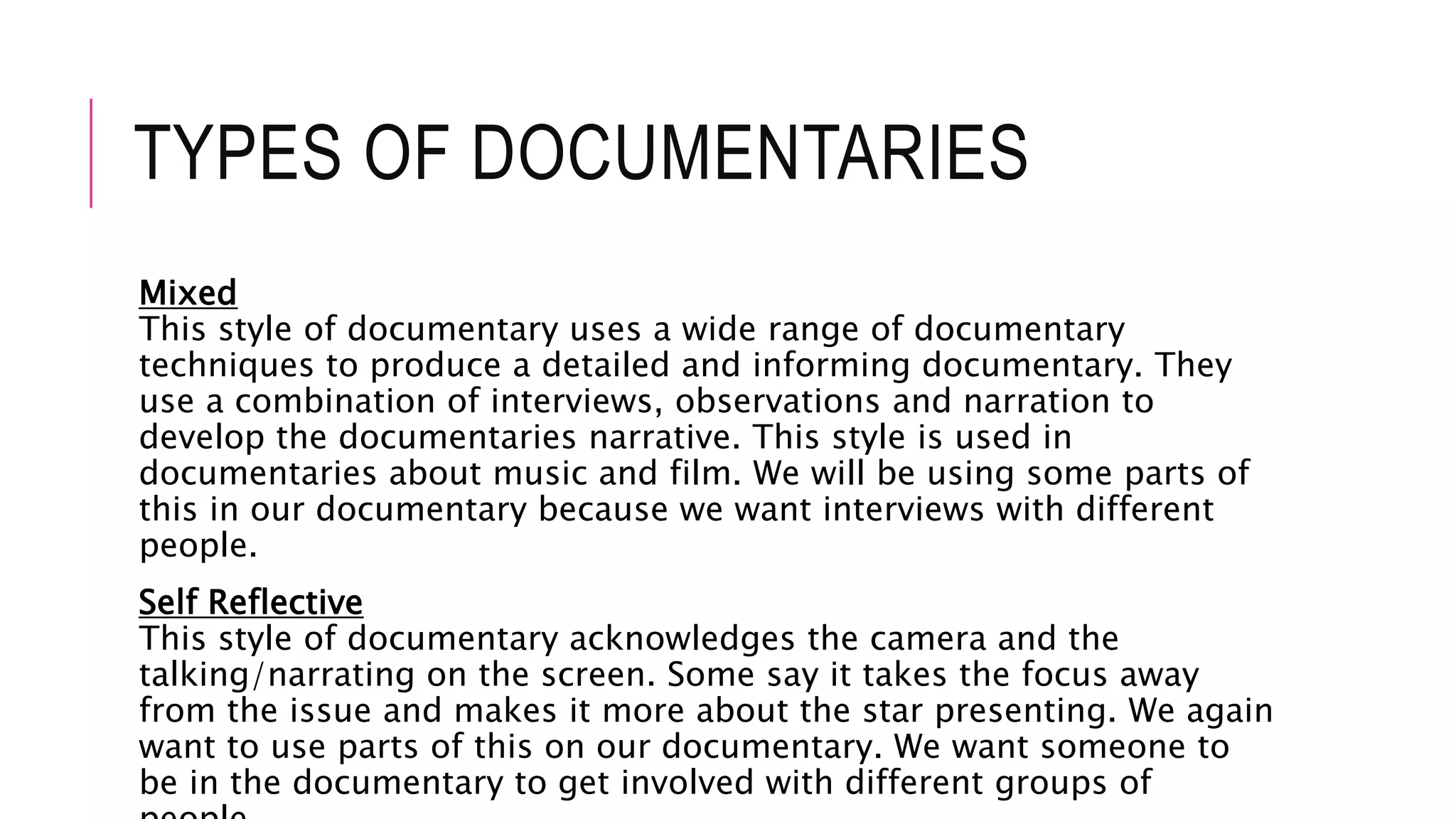 TYPES OF DOCUMENTARIES
Mixed
This style of documentary uses a wide range of documentary
techniques to produce a detailed and informing documentary. They
use a combination of interviews, observations and narration to
develop the documentaries narrative. This style is used in
documentaries about music and film. We will be using some parts of
this in our documentary because we want interviews with different
people.
Self Reflective
This style of documentary acknowledges the camera and the
talking/narrating on the screen. Some say it takes the focus away
from the issue and makes it more about the star presenting. We again
want to use parts of this on our documentary. We want someone to
be in the documentary to get involved with different groups of
 
