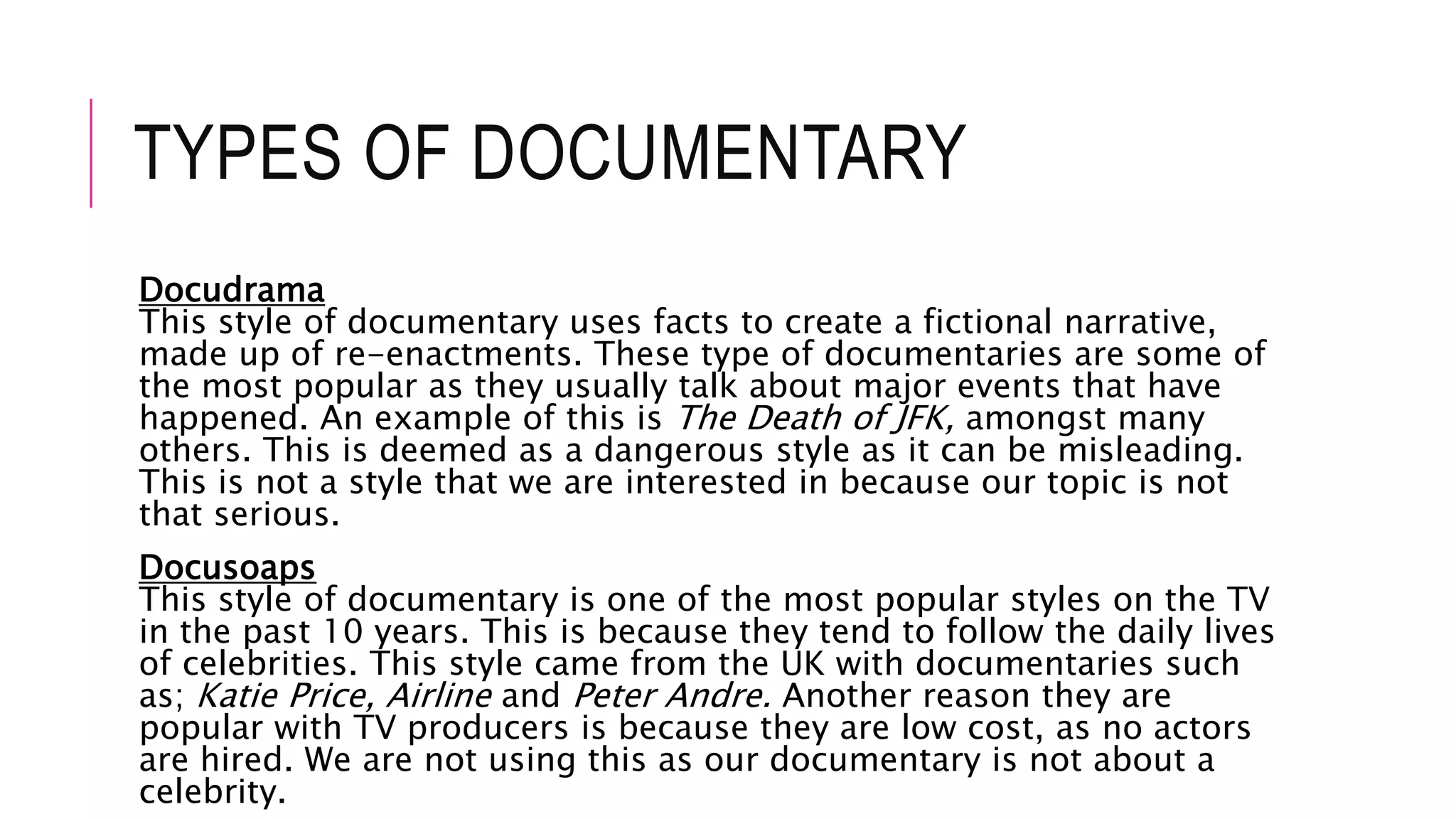 TYPES OF DOCUMENTARY
Docudrama
This style of documentary uses facts to create a fictional narrative,
made up of re-enactments. These type of documentaries are some of
the most popular as they usually talk about major events that have
happened. An example of this is The Death of JFK, amongst many
others. This is deemed as a dangerous style as it can be misleading.
This is not a style that we are interested in because our topic is not
that serious.
Docusoaps
This style of documentary is one of the most popular styles on the TV
in the past 10 years. This is because they tend to follow the daily lives
of celebrities. This style came from the UK with documentaries such
as; Katie Price, Airline and Peter Andre. Another reason they are
popular with TV producers is because they are low cost, as no actors
are hired. We are not using this as our documentary is not about a
celebrity.
 