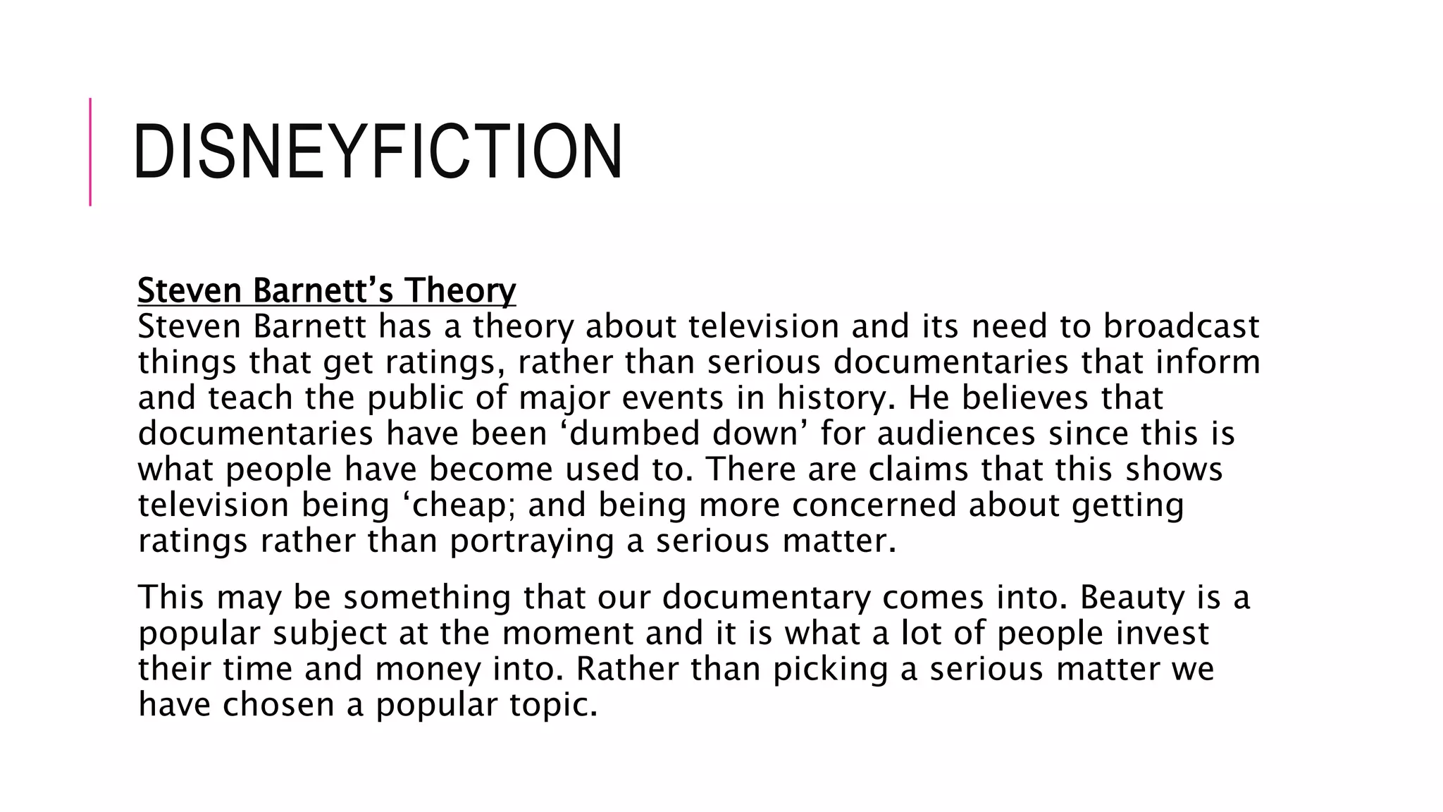 DISNEYFICTION
Steven Barnett’s Theory
Steven Barnett has a theory about television and its need to broadcast
things that get ratings, rather than serious documentaries that inform
and teach the public of major events in history. He believes that
documentaries have been ‘dumbed down’ for audiences since this is
what people have become used to. There are claims that this shows
television being ‘cheap; and being more concerned about getting
ratings rather than portraying a serious matter.
This may be something that our documentary comes into. Beauty is a
popular subject at the moment and it is what a lot of people invest
their time and money into. Rather than picking a serious matter we
have chosen a popular topic.
 