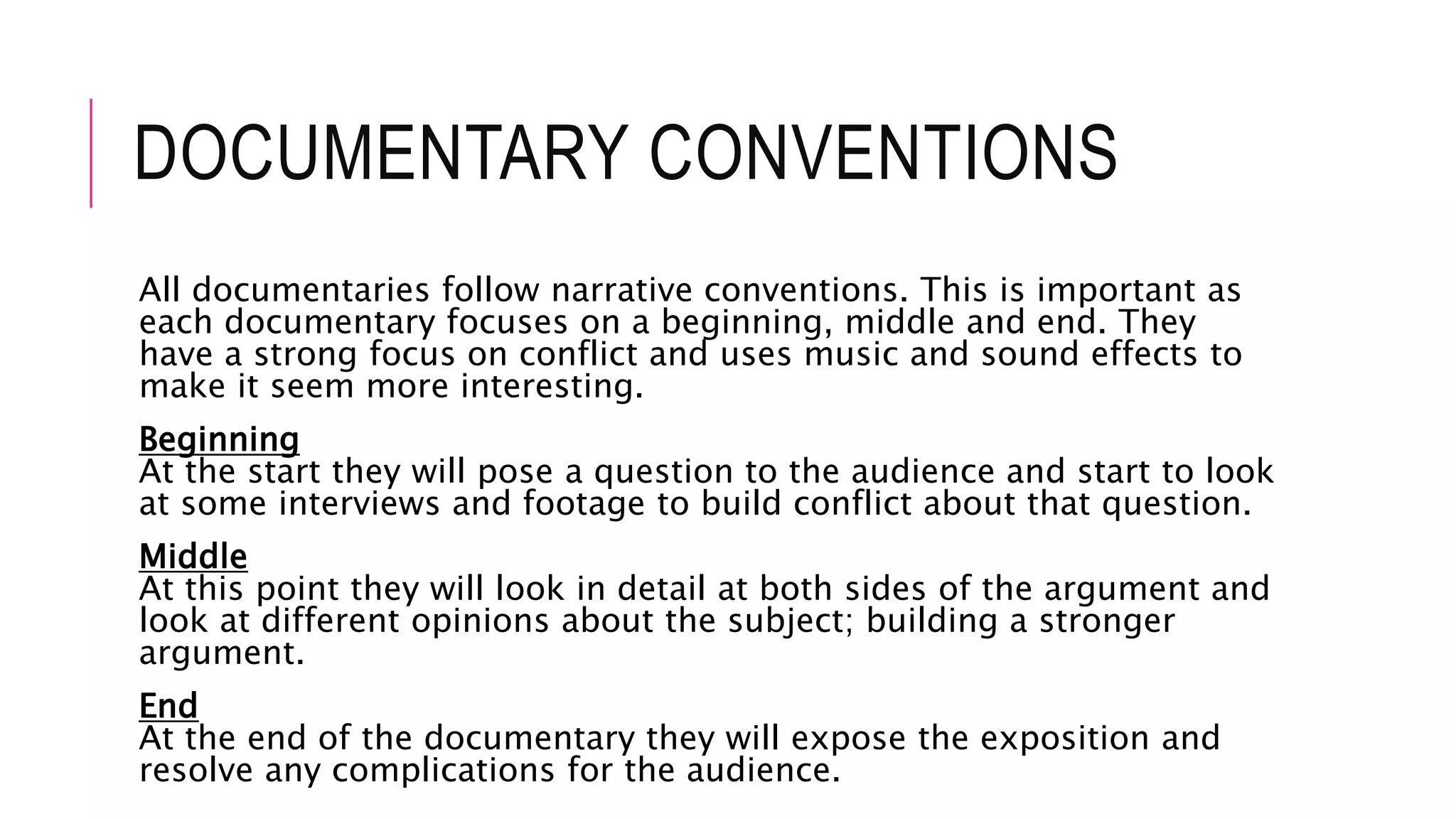 DOCUMENTARY CONVENTIONS
All documentaries follow narrative conventions. This is important as
each documentary focuses on a beginning, middle and end. They
have a strong focus on conflict and uses music and sound effects to
make it seem more interesting.
Beginning
At the start they will pose a question to the audience and start to look
at some interviews and footage to build conflict about that question.
Middle
At this point they will look in detail at both sides of the argument and
look at different opinions about the subject; building a stronger
argument.
End
At the end of the documentary they will expose the exposition and
resolve any complications for the audience.
 