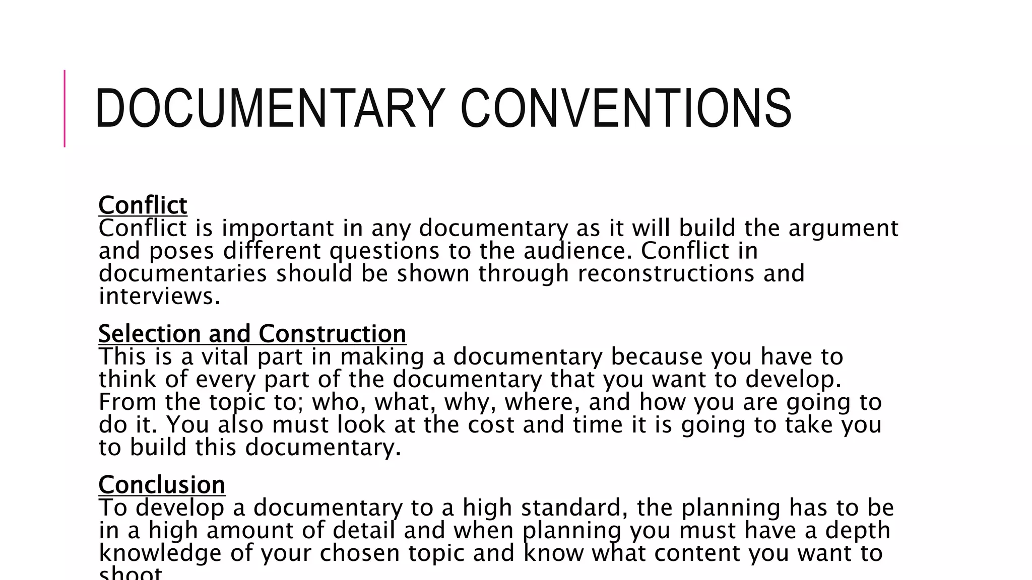 DOCUMENTARY CONVENTIONS
Conflict
Conflict is important in any documentary as it will build the argument
and poses different questions to the audience. Conflict in
documentaries should be shown through reconstructions and
interviews.
Selection and Construction
This is a vital part in making a documentary because you have to
think of every part of the documentary that you want to develop.
From the topic to; who, what, why, where, and how you are going to
do it. You also must look at the cost and time it is going to take you
to build this documentary.
Conclusion
To develop a documentary to a high standard, the planning has to be
in a high amount of detail and when planning you must have a depth
knowledge of your chosen topic and know what content you want to
 