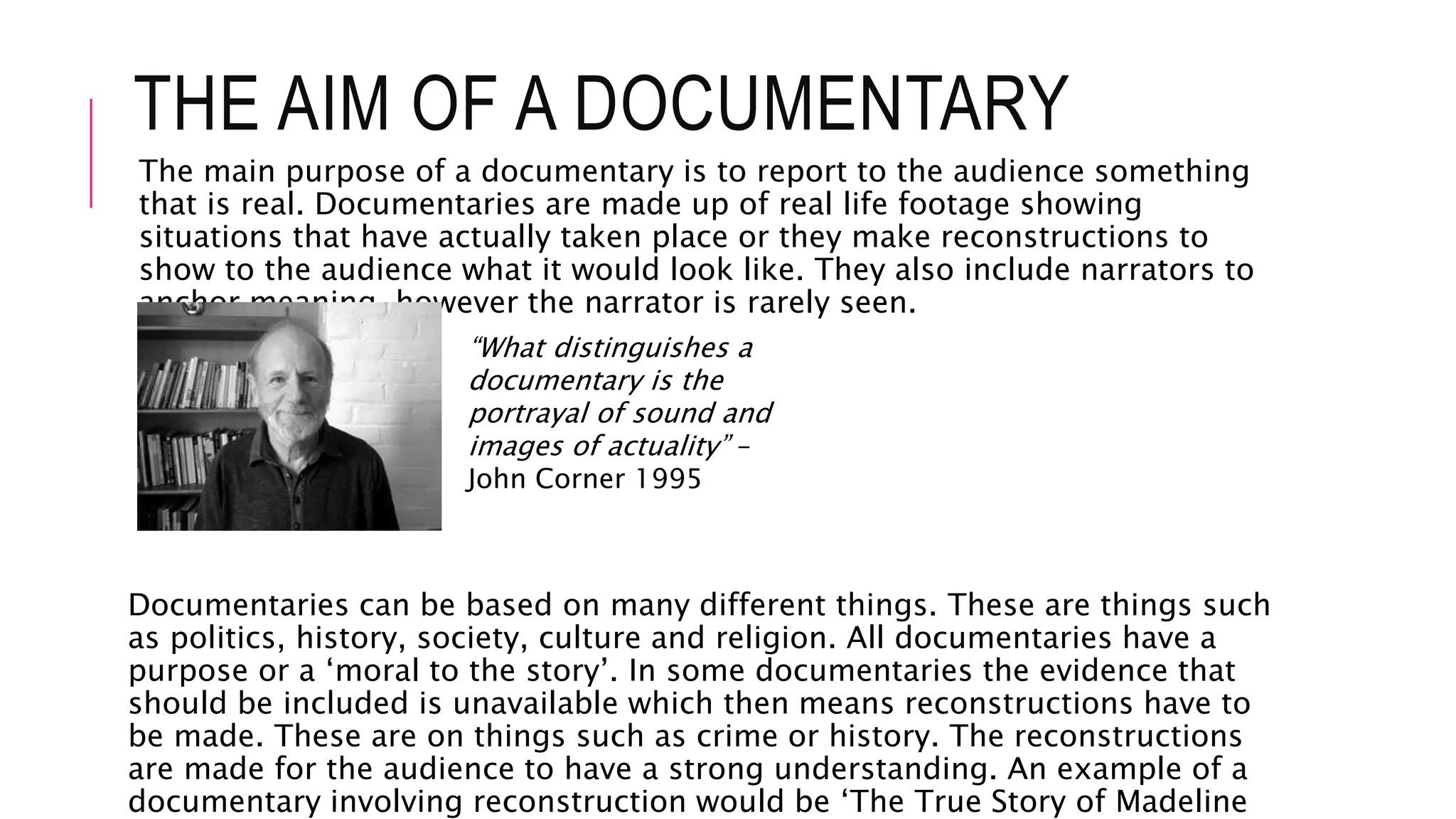 THE AIM OF A DOCUMENTARY
The main purpose of a documentary is to report to the audience something
that is real. Documentaries are made up of real life footage showing
situations that have actually taken place or they make reconstructions to
show to the audience what it would look like. They also include narrators to
anchor meaning, however the narrator is rarely seen.
Documentaries can be based on many different things. These are things such
as politics, history, society, culture and religion. All documentaries have a
purpose or a ‘moral to the story’. In some documentaries the evidence that
should be included is unavailable which then means reconstructions have to
be made. These are on things such as crime or history. The reconstructions
are made for the audience to have a strong understanding. An example of a
documentary involving reconstruction would be ‘The True Story of Madeline
“What distinguishes a
documentary is the
portrayal of sound and
images of actuality” –
John Corner 1995
 