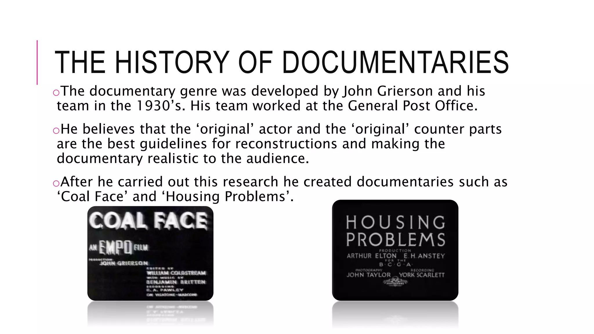 THE HISTORY OF DOCUMENTARIES
oThe documentary genre was developed by John Grierson and his
team in the 1930’s. His team worked at the General Post Office.
oHe believes that the ‘original’ actor and the ‘original’ counter parts
are the best guidelines for reconstructions and making the
documentary realistic to the audience.
oAfter he carried out this research he created documentaries such as
‘Coal Face’ and ‘Housing Problems’.
 