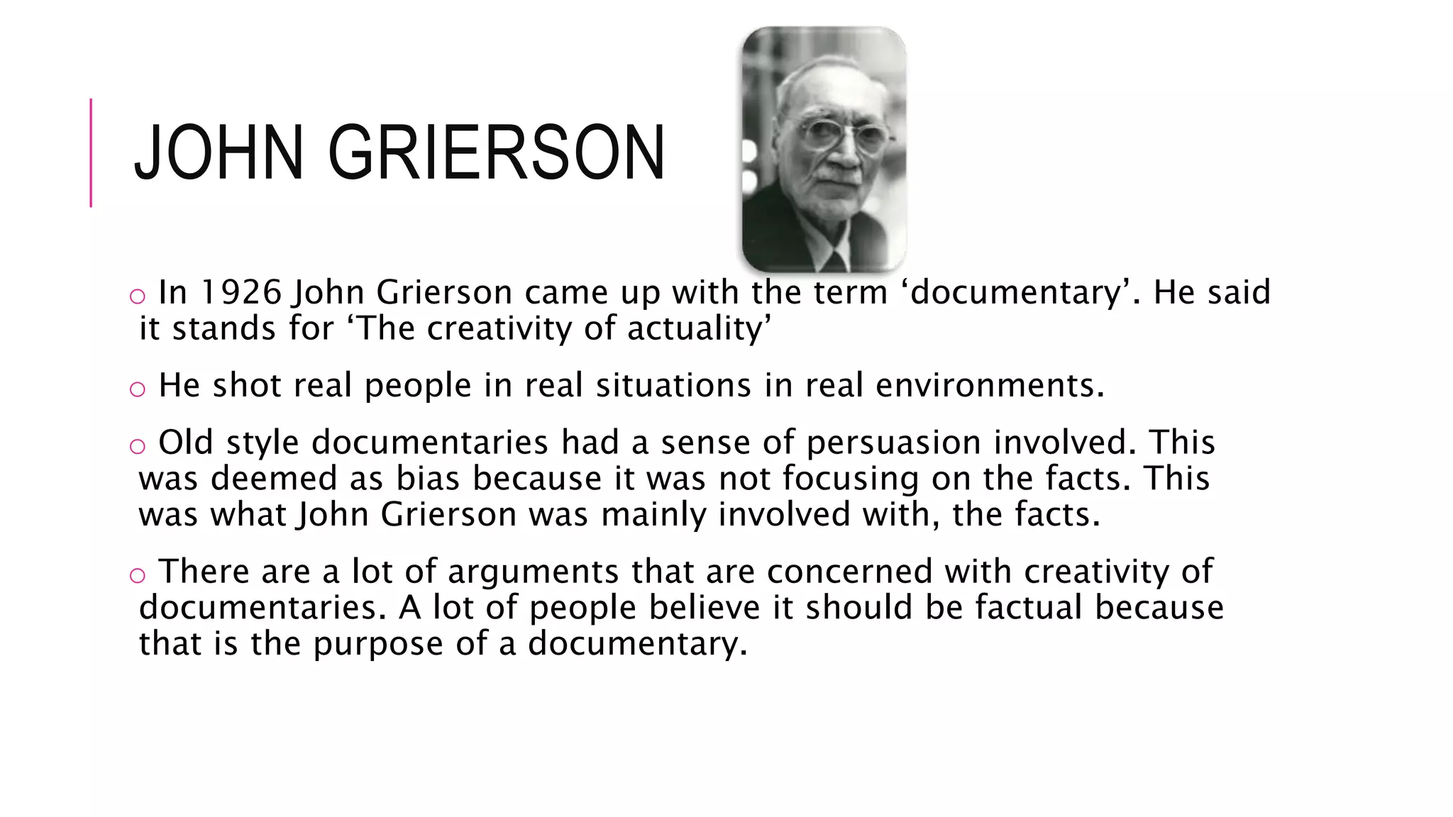 JOHN GRIERSON
o In 1926 John Grierson came up with the term ‘documentary’. He said
it stands for ‘The creativity of actuality’
o He shot real people in real situations in real environments.
o Old style documentaries had a sense of persuasion involved. This
was deemed as bias because it was not focusing on the facts. This
was what John Grierson was mainly involved with, the facts.
o There are a lot of arguments that are concerned with creativity of
documentaries. A lot of people believe it should be factual because
that is the purpose of a documentary.
 