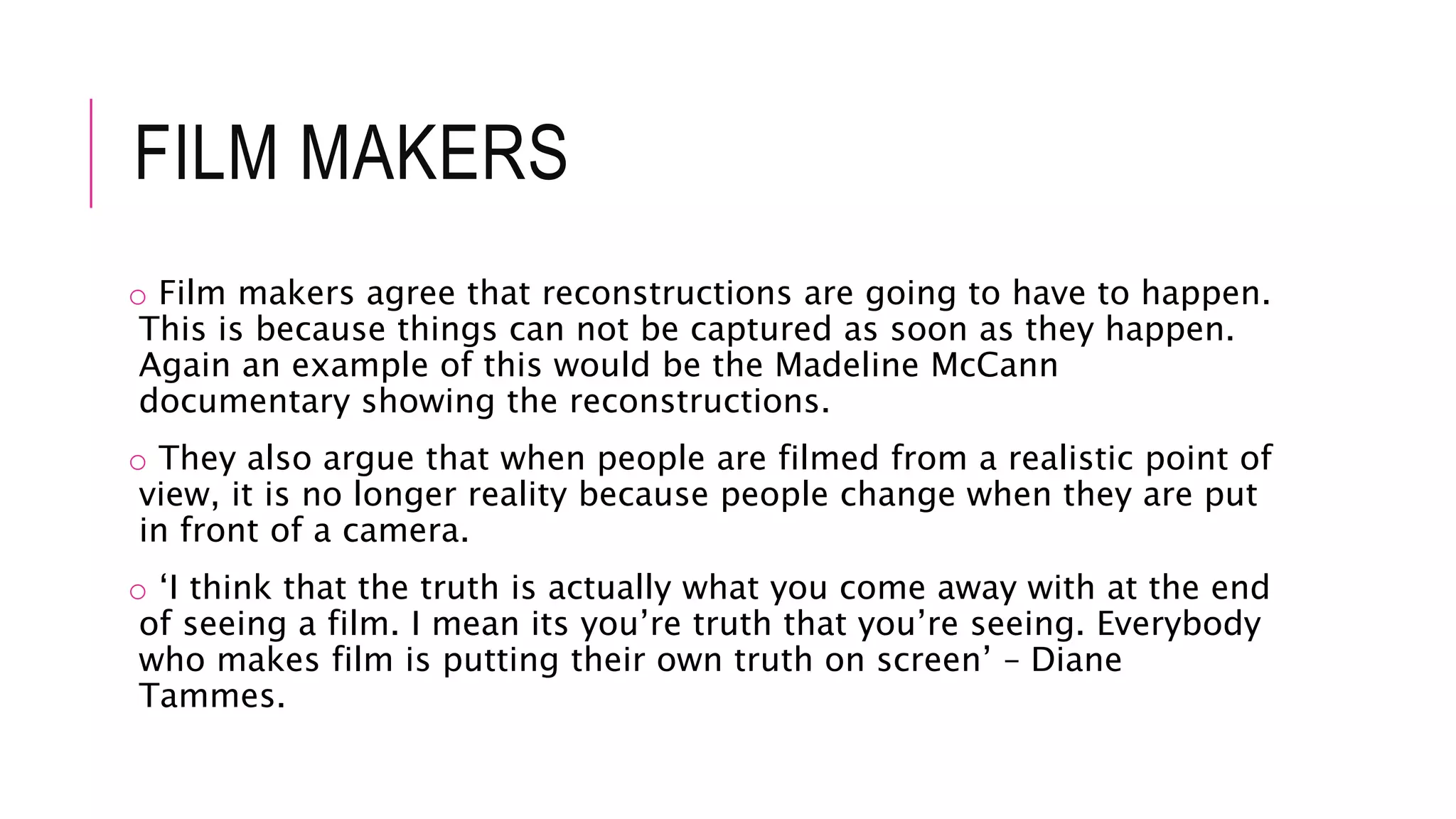 FILM MAKERS
o Film makers agree that reconstructions are going to have to happen.
This is because things can not be captured as soon as they happen.
Again an example of this would be the Madeline McCann
documentary showing the reconstructions.
o They also argue that when people are filmed from a realistic point of
view, it is no longer reality because people change when they are put
in front of a camera.
o ‘I think that the truth is actually what you come away with at the end
of seeing a film. I mean its you’re truth that you’re seeing. Everybody
who makes film is putting their own truth on screen’ – Diane
Tammes.
 