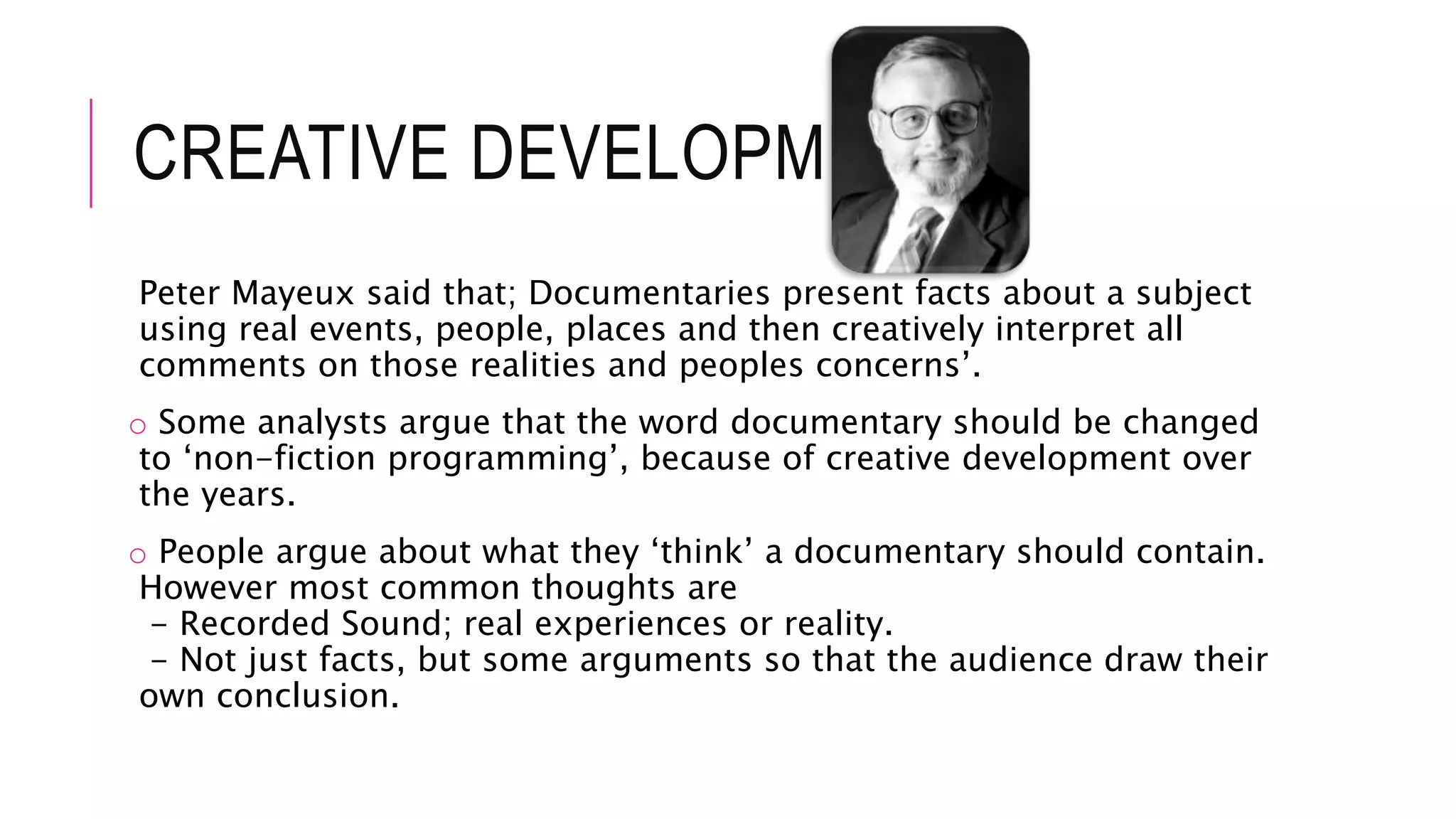 CREATIVE DEVELOPMENT
Peter Mayeux said that; Documentaries present facts about a subject
using real events, people, places and then creatively interpret all
comments on those realities and peoples concerns’.
o Some analysts argue that the word documentary should be changed
to ‘non-fiction programming’, because of creative development over
the years.
o People argue about what they ‘think’ a documentary should contain.
However most common thoughts are
- Recorded Sound; real experiences or reality.
- Not just facts, but some arguments so that the audience draw their
own conclusion.
 