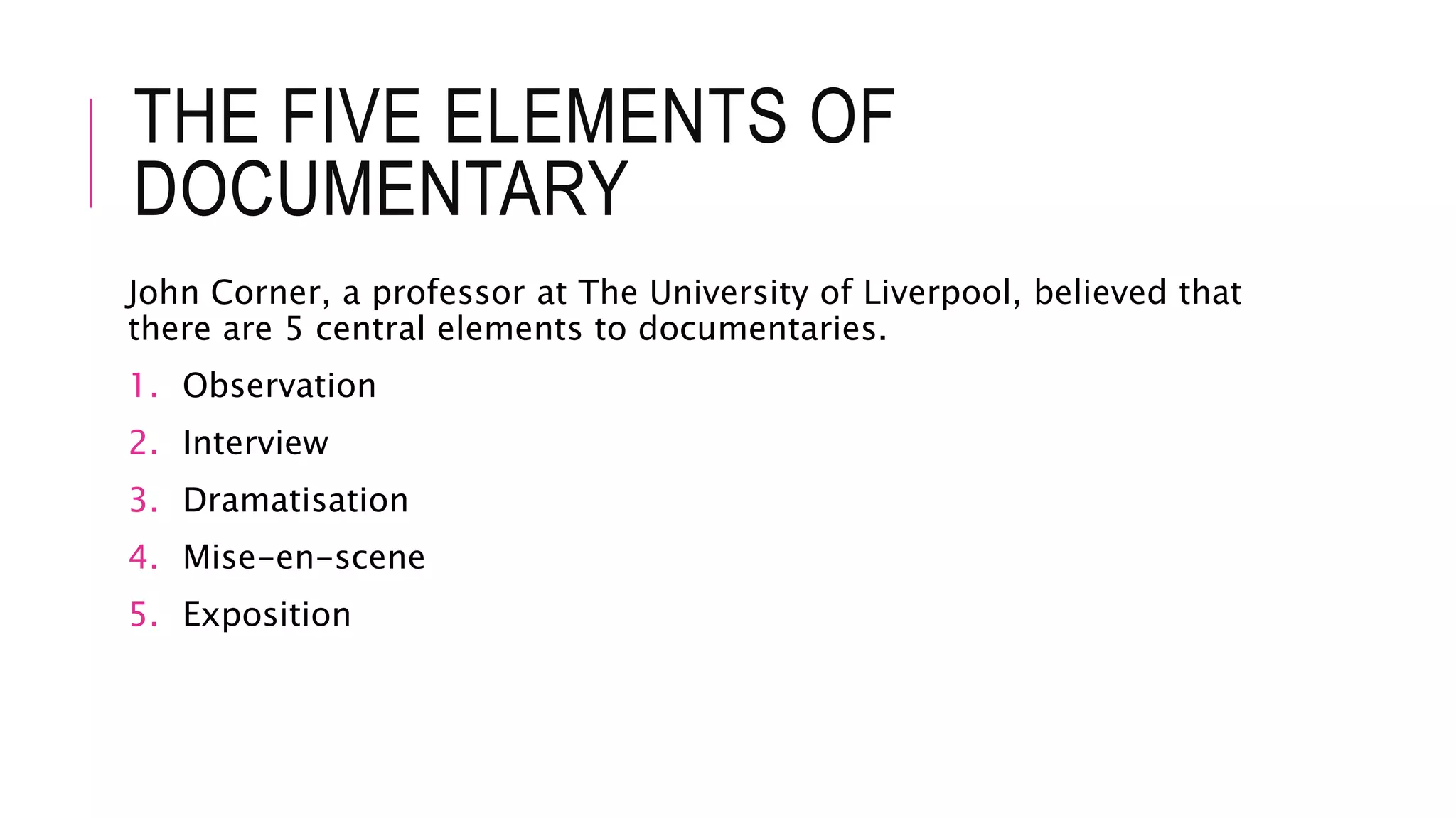 THE FIVE ELEMENTS OF
DOCUMENTARY
John Corner, a professor at The University of Liverpool, believed that
there are 5 central elements to documentaries.
1. Observation
2. Interview
3. Dramatisation
4. Mise-en-scene
5. Exposition
 