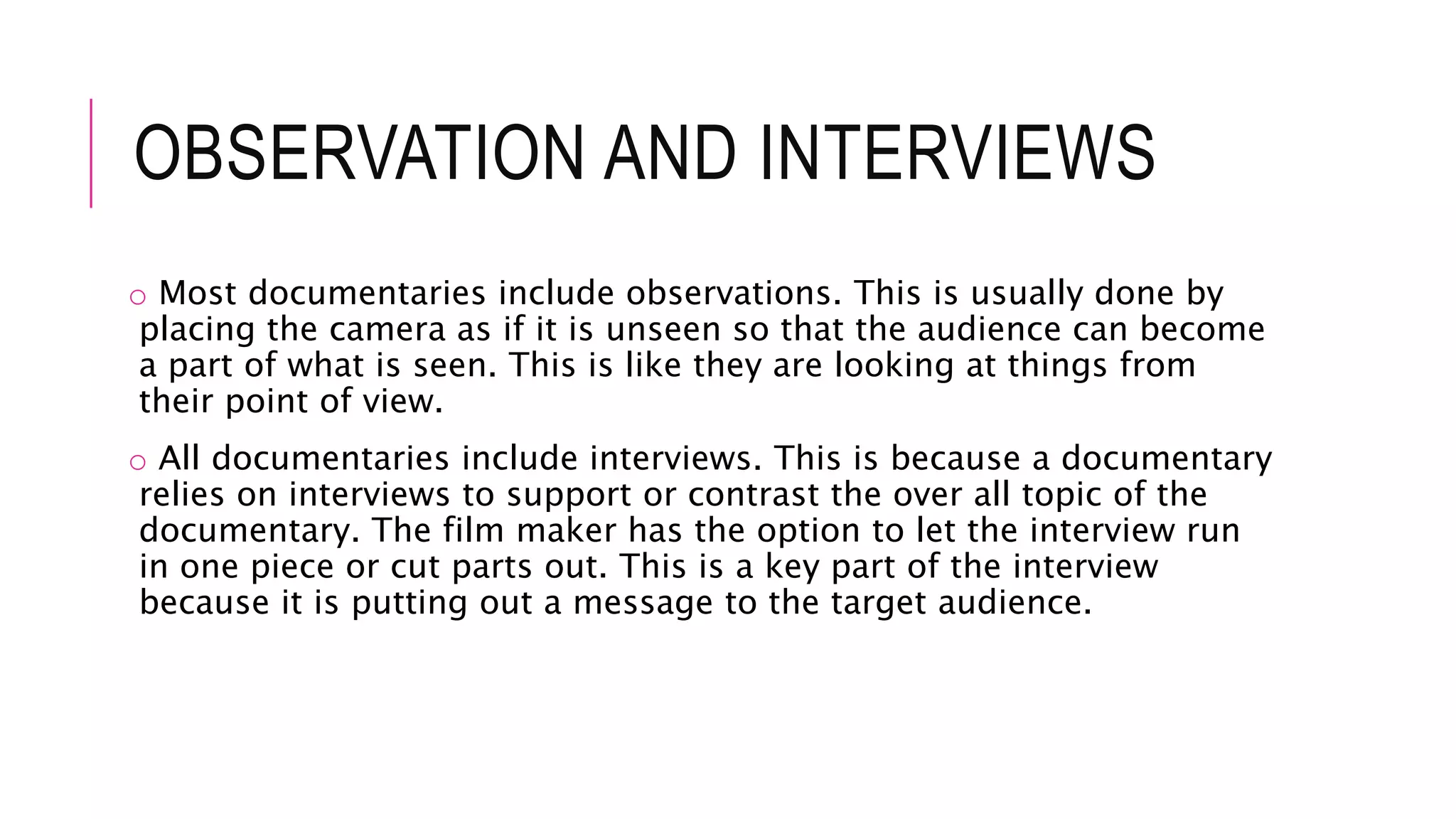 OBSERVATION AND INTERVIEWS
o Most documentaries include observations. This is usually done by
placing the camera as if it is unseen so that the audience can become
a part of what is seen. This is like they are looking at things from
their point of view.
o All documentaries include interviews. This is because a documentary
relies on interviews to support or contrast the over all topic of the
documentary. The film maker has the option to let the interview run
in one piece or cut parts out. This is a key part of the interview
because it is putting out a message to the target audience.
 