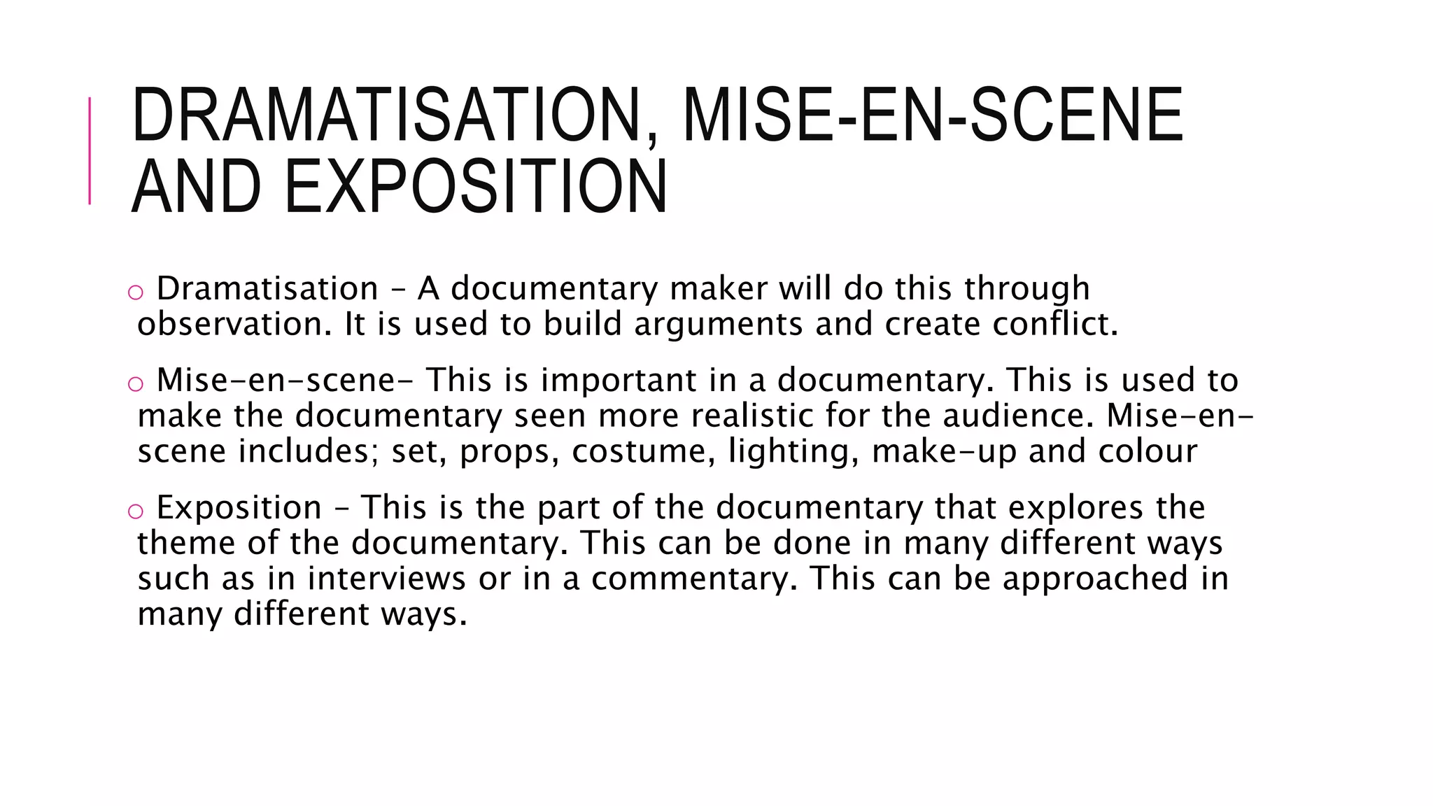 DRAMATISATION, MISE-EN-SCENE
AND EXPOSITION
o Dramatisation – A documentary maker will do this through
observation. It is used to build arguments and create conflict.
o Mise-en-scene- This is important in a documentary. This is used to
make the documentary seen more realistic for the audience. Mise-en-
scene includes; set, props, costume, lighting, make-up and colour
o Exposition – This is the part of the documentary that explores the
theme of the documentary. This can be done in many different ways
such as in interviews or in a commentary. This can be approached in
many different ways.
 