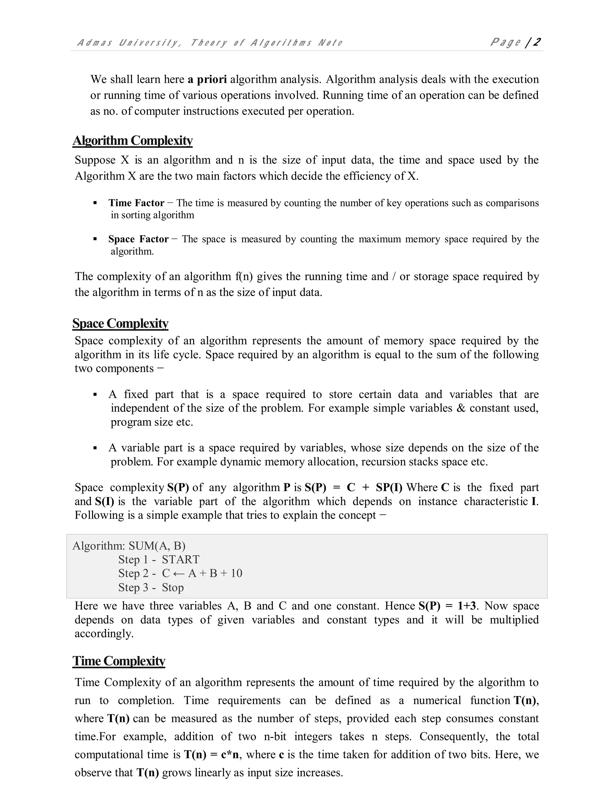 A d m a s U n i v e r s i t y , T h e o r y o f A l g o r i t h m s N o t e P a g e | 2
We shall learn here a priori algorithm analysis. Algorithm analysis deals with the execution
or running time of various operations involved. Running time of an operation can be defined
as no. of computer instructions executed per operation.
Algorithm Complexity
Suppose X is an algorithm and n is the size of input data, the time and space used by the
Algorithm X are the two main factors which decide the efficiency of X.
 Time Factor − The time is measured by counting the number of key operations such as comparisons
in sorting algorithm
 Space Factor − The space is measured by counting the maximum memory space required by the
algorithm.
The complexity of an algorithm f(n) gives the running time and / or storage space required by
the algorithm in terms of n as the size of input data.
Space Complexity
Space complexity of an algorithm represents the amount of memory space required by the
algorithm in its life cycle. Space required by an algorithm is equal to the sum of the following
two components −
 A fixed part that is a space required to store certain data and variables that are
independent of the size of the problem. For example simple variables & constant used,
program size etc.
 A variable part is a space required by variables, whose size depends on the size of the
problem. For example dynamic memory allocation, recursion stacks space etc.
Space complexity S(P) of any algorithm P is S(P) = C + SP(I) Where C is the fixed part
and S(I) is the variable part of the algorithm which depends on instance characteristic I.
Following is a simple example that tries to explain the concept −
Algorithm: SUM(A, B)
Step 1 - START
Step 2 - C ← A + B + 10
Step 3 - Stop
Here we have three variables A, B and C and one constant. Hence S(P) = 1+3. Now space
depends on data types of given variables and constant types and it will be multiplied
accordingly.
Time Complexity
Time Complexity of an algorithm represents the amount of time required by the algorithm to
run to completion. Time requirements can be defined as a numerical function T(n),
where T(n) can be measured as the number of steps, provided each step consumes constant
time.For example, addition of two n-bit integers takes n steps. Consequently, the total
computational time is T(n) = c*n, where c is the time taken for addition of two bits. Here, we
observe that T(n) grows linearly as input size increases.
 