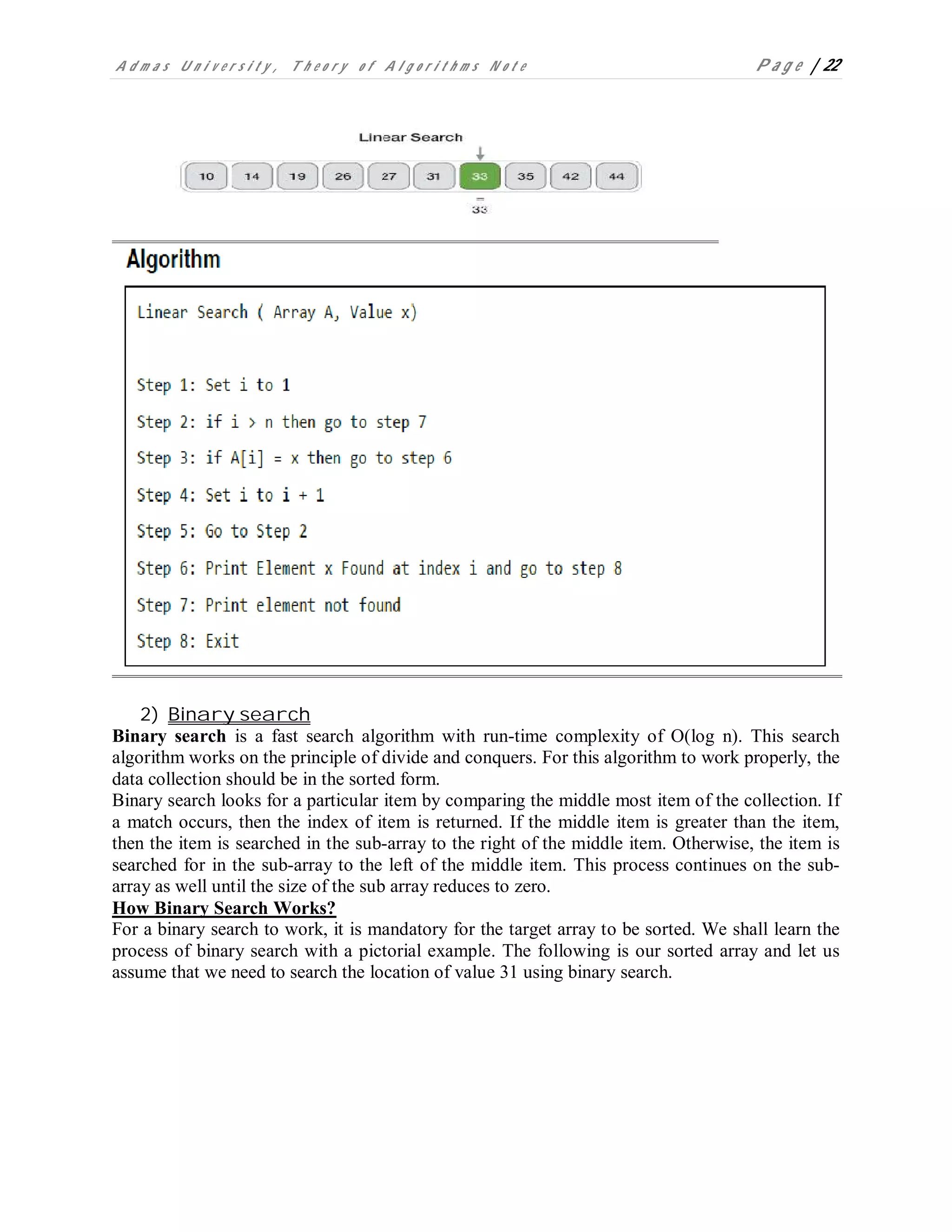 A d m a s U n i v e r s i t y , T h e o r y o f A l g o r i t h m s N o t e P a g e | 22
2) Binary search
Binary search is a fast search algorithm with run-time complexity of Ο(log n). This search
algorithm works on the principle of divide and conquers. For this algorithm to work properly, the
data collection should be in the sorted form.
Binary search looks for a particular item by comparing the middle most item of the collection. If
a match occurs, then the index of item is returned. If the middle item is greater than the item,
then the item is searched in the sub-array to the right of the middle item. Otherwise, the item is
searched for in the sub-array to the left of the middle item. This process continues on the sub-
array as well until the size of the sub array reduces to zero.
How Binary Search Works?
For a binary search to work, it is mandatory for the target array to be sorted. We shall learn the
process of binary search with a pictorial example. The following is our sorted array and let us
assume that we need to search the location of value 31 using binary search.
 