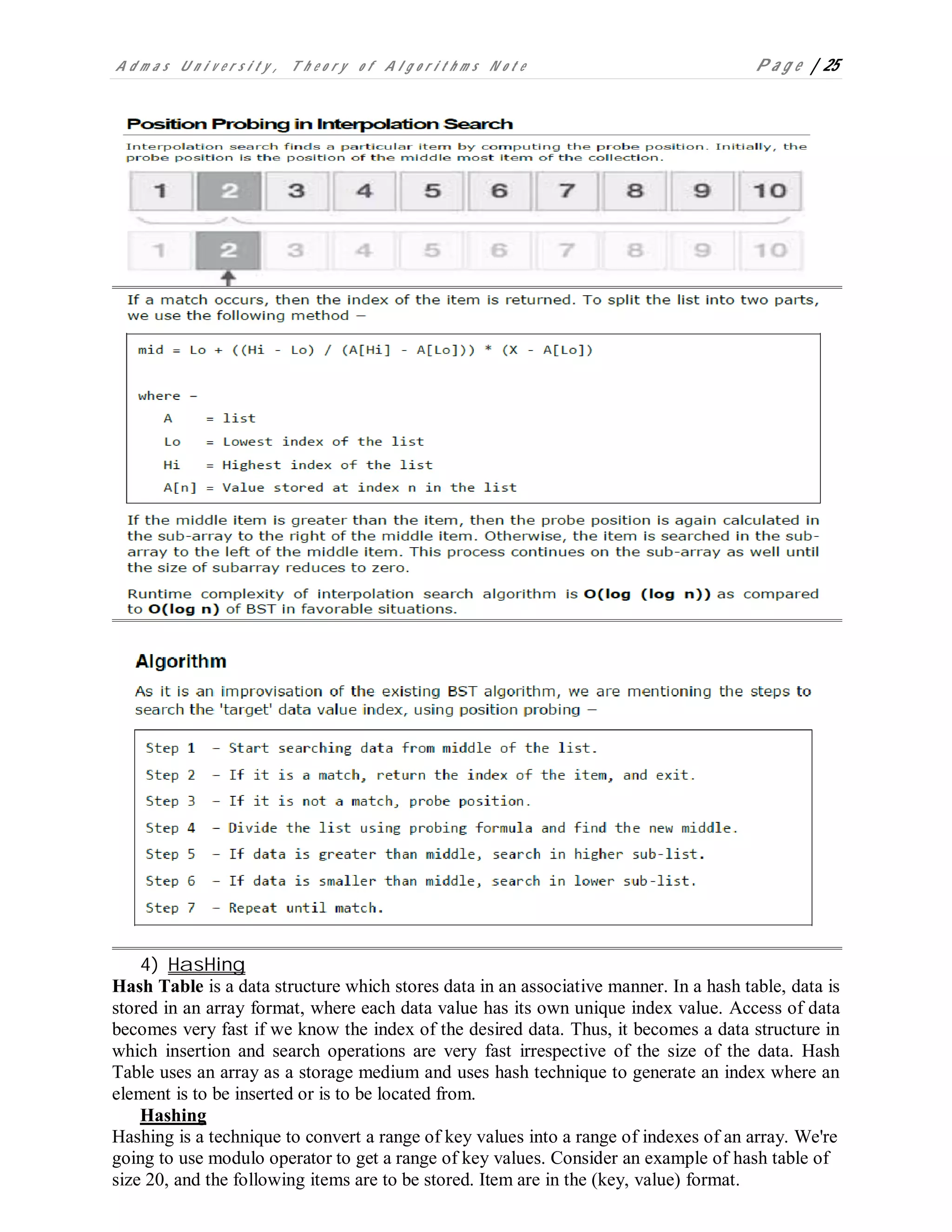 A d m a s U n i v e r s i t y , T h e o r y o f A l g o r i t h m s N o t e P a g e | 25
4) HasHing
Hash Table is a data structure which stores data in an associative manner. In a hash table, data is
stored in an array format, where each data value has its own unique index value. Access of data
becomes very fast if we know the index of the desired data. Thus, it becomes a data structure in
which insertion and search operations are very fast irrespective of the size of the data. Hash
Table uses an array as a storage medium and uses hash technique to generate an index where an
element is to be inserted or is to be located from.
Hashing
Hashing is a technique to convert a range of key values into a range of indexes of an array. We're
going to use modulo operator to get a range of key values. Consider an example of hash table of
size 20, and the following items are to be stored. Item are in the (key, value) format.
 