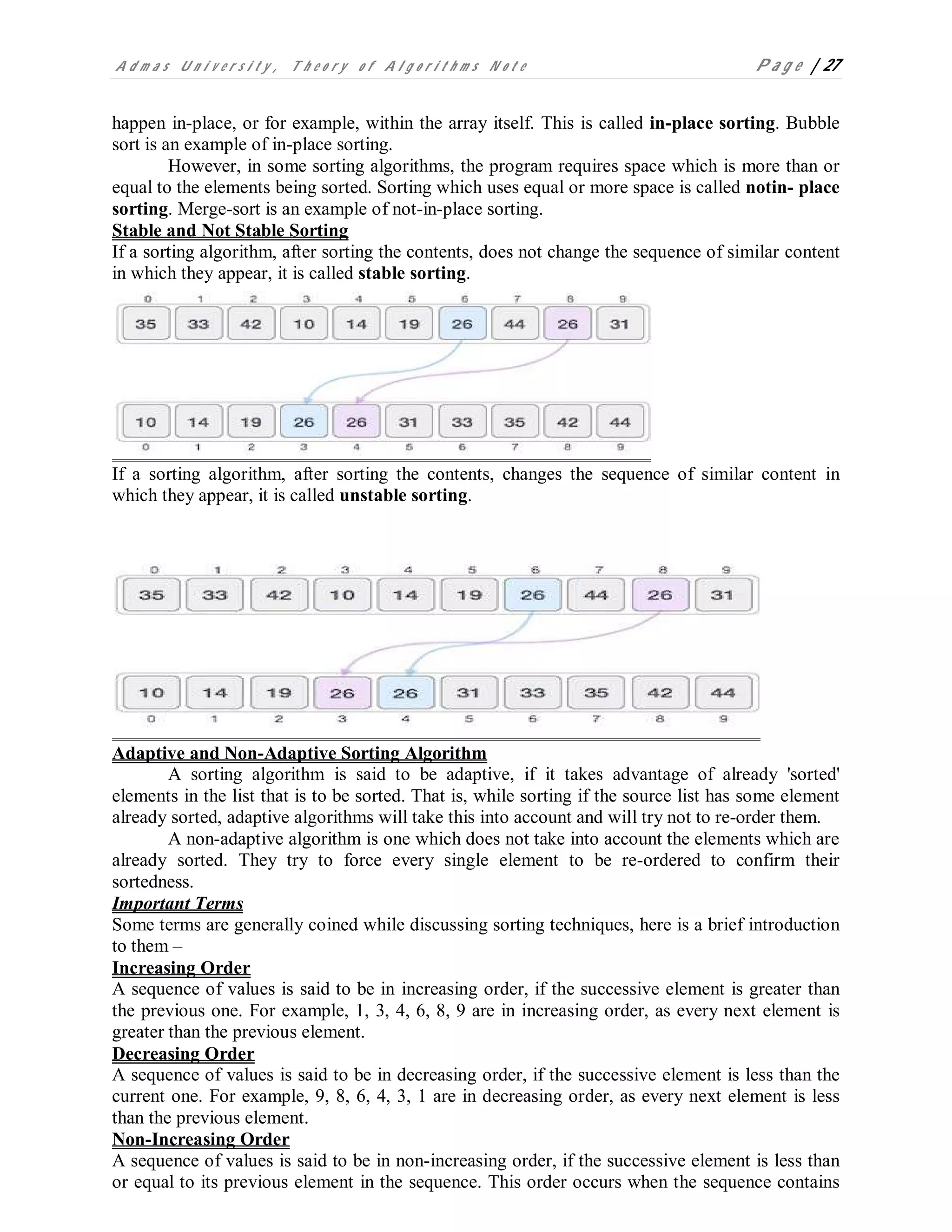 A d m a s U n i v e r s i t y , T h e o r y o f A l g o r i t h m s N o t e P a g e | 27
happen in-place, or for example, within the array itself. This is called in-place sorting. Bubble
sort is an example of in-place sorting.
However, in some sorting algorithms, the program requires space which is more than or
equal to the elements being sorted. Sorting which uses equal or more space is called notin- place
sorting. Merge-sort is an example of not-in-place sorting.
Stable and Not Stable Sorting
If a sorting algorithm, after sorting the contents, does not change the sequence of similar content
in which they appear, it is called stable sorting.
If a sorting algorithm, after sorting the contents, changes the sequence of similar content in
which they appear, it is called unstable sorting.
Adaptive and Non-Adaptive Sorting Algorithm
A sorting algorithm is said to be adaptive, if it takes advantage of already 'sorted'
elements in the list that is to be sorted. That is, while sorting if the source list has some element
already sorted, adaptive algorithms will take this into account and will try not to re-order them.
A non-adaptive algorithm is one which does not take into account the elements which are
already sorted. They try to force every single element to be re-ordered to confirm their
sortedness.
Important Terms
Some terms are generally coined while discussing sorting techniques, here is a brief introduction
to them –
Increasing Order
A sequence of values is said to be in increasing order, if the successive element is greater than
the previous one. For example, 1, 3, 4, 6, 8, 9 are in increasing order, as every next element is
greater than the previous element.
Decreasing Order
A sequence of values is said to be in decreasing order, if the successive element is less than the
current one. For example, 9, 8, 6, 4, 3, 1 are in decreasing order, as every next element is less
than the previous element.
Non-Increasing Order
A sequence of values is said to be in non-increasing order, if the successive element is less than
or equal to its previous element in the sequence. This order occurs when the sequence contains
 
